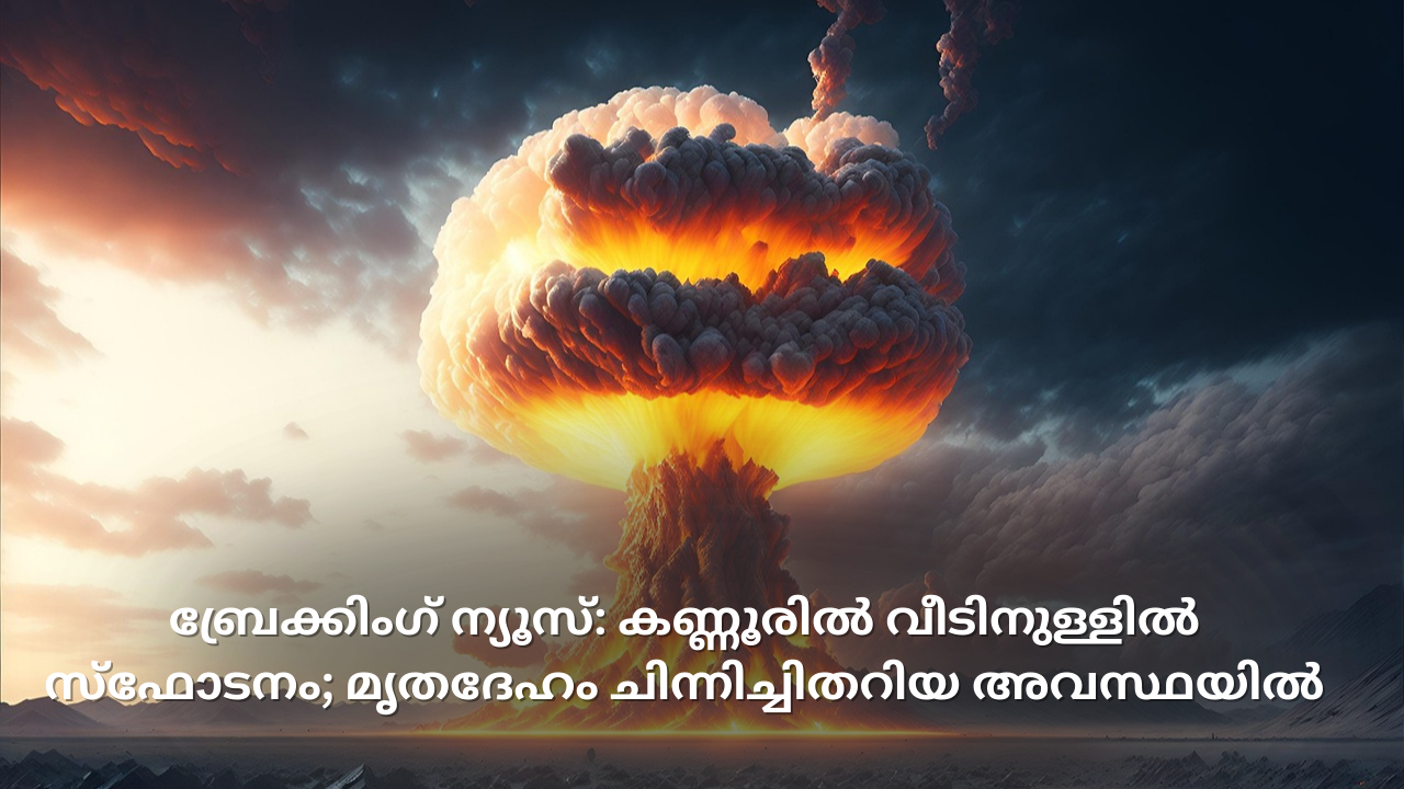 കണ്ണൂരിൽ വീടിനുള്ളിൽ സ്‌ഫോടനം; മൃതദേഹം ചിന്നിച്ചിതറിയ അവസ്ഥയിൽ