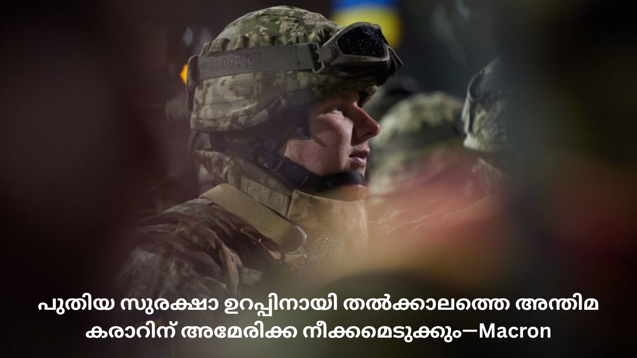 പുതിയ സുരക്ഷാ ഉറപ്പിനായി തല്‍ക്കാലത്തെ അന്തിമ കരാറിന് അമേരിക്ക നീക്കമെടുക്കും—Macron